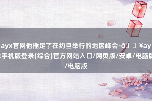 ayx官网他插足了在约旦举行的地区峰会-🔥ayx手机版登录(综合)官方网站入口/网页版/安卓/电脑版