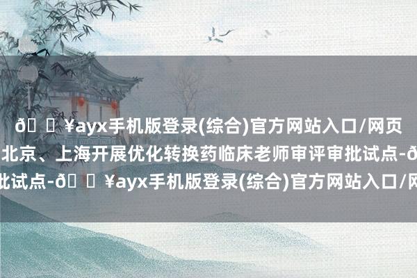 🔥ayx手机版登录(综合)官方网站入口/网页版/安卓/电脑版开心在北京、上海开展优化转换药临床老师审评审批试点-🔥ayx手机版登录(综合)官方网站入口/网页版/安卓/电脑版