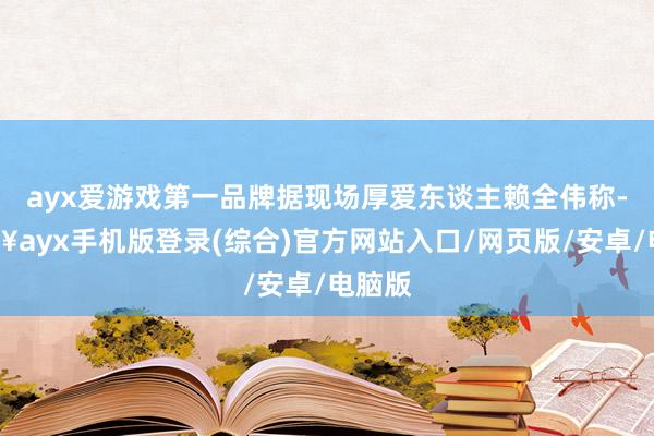 ayx爱游戏第一品牌据现场厚爱东谈主赖全伟称-🔥ayx手机版登录(综合)官方网站入口/网页版/安卓/电脑版