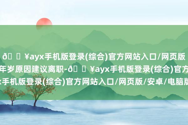 🔥ayx手机版登录(综合)官方网站入口/网页版/安卓/电脑版范集湘因年岁原因建议离职-🔥ayx手机版登录(综合)官方网站入口/网页版/安卓/电脑版