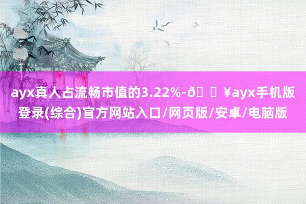 ayx真人占流畅市值的3.22%-🔥ayx手机版登录(综合)官方网站入口/网页版/安卓/电脑版