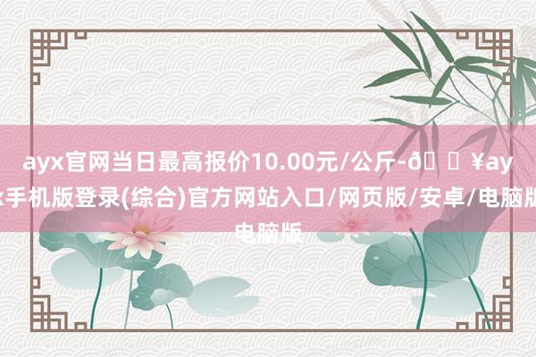 ayx官网当日最高报价10.00元/公斤-🔥ayx手机版登录(综合)官方网站入口/网页版/安卓/电脑版