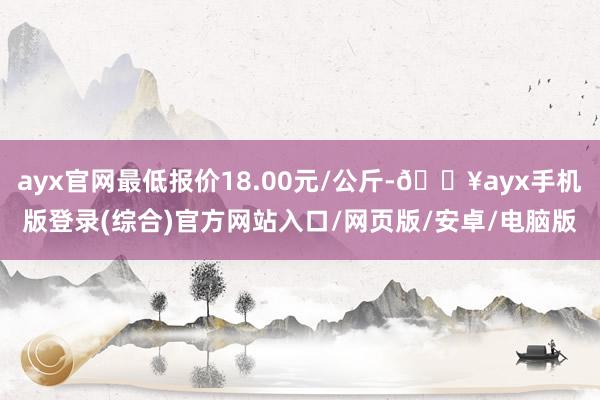 ayx官网最低报价18.00元/公斤-🔥ayx手机版登录(综合)官方网站入口/网页版/安卓/电脑版