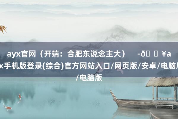 ayx官网（开端：合肥东说念主大）    -🔥ayx手机版登录(综合)官方网站入口/网页版/安卓/电脑版