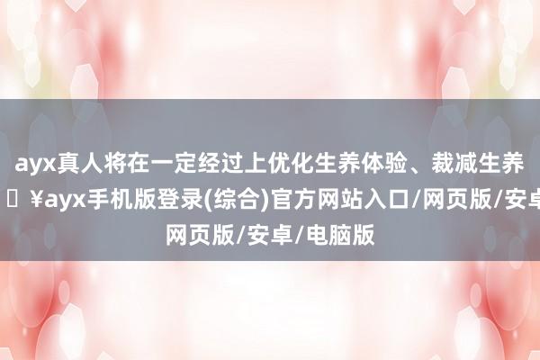 ayx真人将在一定经过上优化生养体验、裁减生养本钱-🔥ayx手机版登录(综合)官方网站入口/网页版/安卓/电脑版