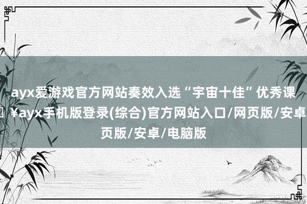 ayx爱游戏官方网站奏效入选“宇宙十佳”优秀课题-🔥ayx手机版登录(综合)官方网站入口/网页版/安卓/电脑版