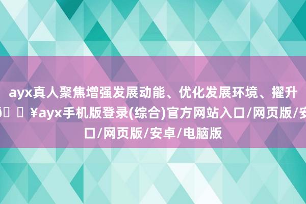 ayx真人聚焦增强发展动能、优化发展环境、擢升发展质效-🔥ayx手机版登录(综合)官方网站入口/网页版/安卓/电脑版