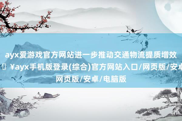 ayx爱游戏官方网站进一步推动交通物流提质增效升级-🔥ayx手机版登录(综合)官方网站入口/网页版/安卓/电脑版