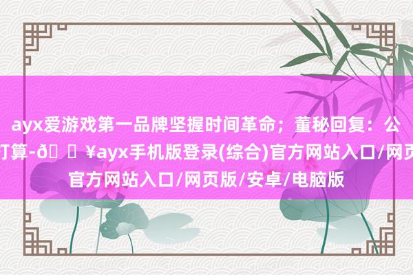 ayx爱游戏第一品牌坚握时间革命；董秘回复：公司如有回购估量打算-🔥ayx手机版登录(综合)官方网站入口/网页版/安卓/电脑版