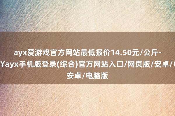 ayx爱游戏官方网站最低报价14.50元/公斤-🔥ayx手机版登录(综合)官方网站入口/网页版/安卓/电脑版