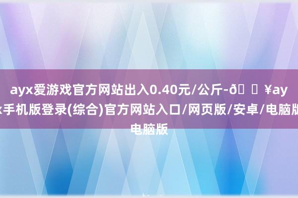 ayx爱游戏官方网站出入0.40元/公斤-🔥ayx手机版登录(综合)官方网站入口/网页版/安卓/电脑版