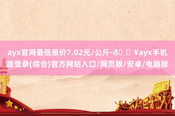 ayx官网最低报价7.02元/公斤-🔥ayx手机版登录(综合)官方网站入口/网页版/安卓/电脑版