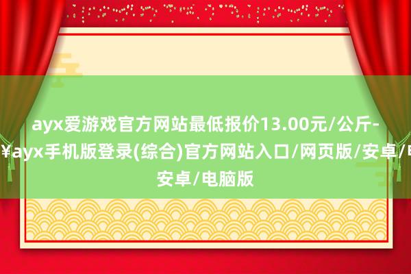 ayx爱游戏官方网站最低报价13.00元/公斤-🔥ayx手机版登录(综合)官方网站入口/网页版/安卓/电脑版