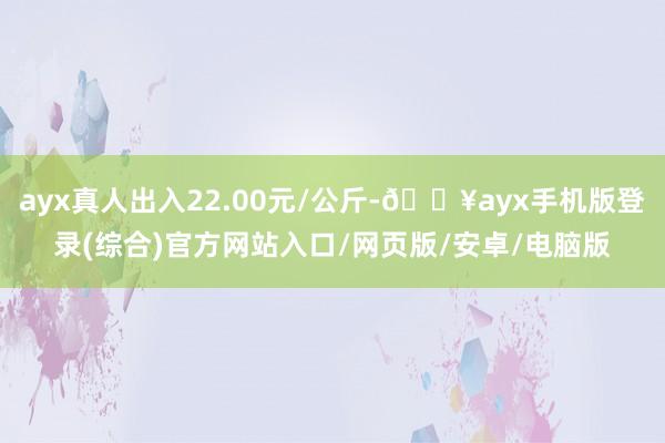 ayx真人出入22.00元/公斤-🔥ayx手机版登录(综合)官方网站入口/网页版/安卓/电脑版