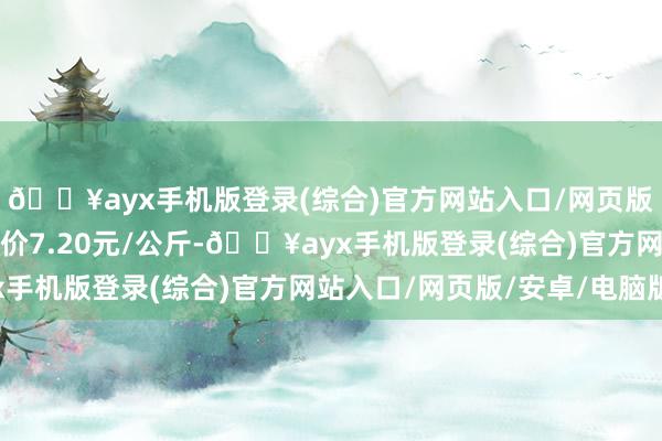 🔥ayx手机版登录(综合)官方网站入口/网页版/安卓/电脑版最低报价7.20元/公斤-🔥ayx手机版登录(综合)官方网站入口/网页版/安卓/电脑版