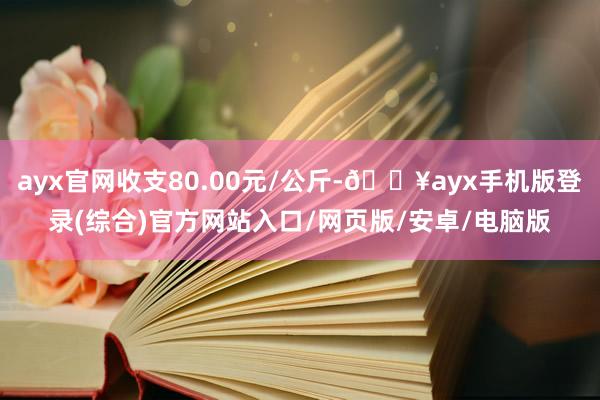 ayx官网收支80.00元/公斤-🔥ayx手机版登录(综合)官方网站入口/网页版/安卓/电脑版