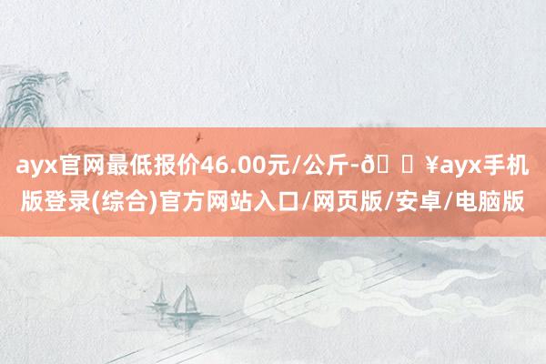 ayx官网最低报价46.00元/公斤-🔥ayx手机版登录(综合)官方网站入口/网页版/安卓/电脑版