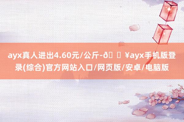 ayx真人进出4.60元/公斤-🔥ayx手机版登录(综合)官方网站入口/网页版/安卓/电脑版