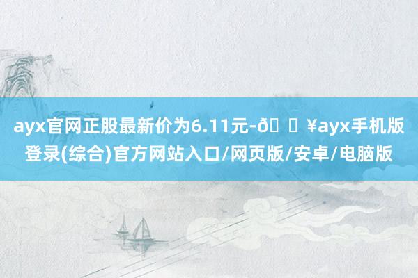 ayx官网正股最新价为6.11元-🔥ayx手机版登录(综合)官方网站入口/网页版/安卓/电脑版