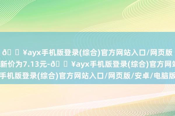 🔥ayx手机版登录(综合)官方网站入口/网页版/安卓/电脑版正股最新价为7.13元-🔥ayx手机版登录(综合)官方网站入口/网页版/安卓/电脑版