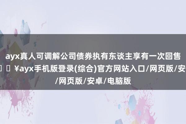 ayx真人可调解公司债券执有东谈主享有一次回售的职权-🔥ayx手机版登录(综合)官方网站入口/网页版/安卓/电脑版