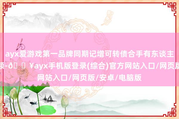 ayx爱游戏第一品牌同期记增可转债合手有东谈主相应的股份数额-🔥ayx手机版登录(综合)官方网站入口/网页版/安卓/电脑版