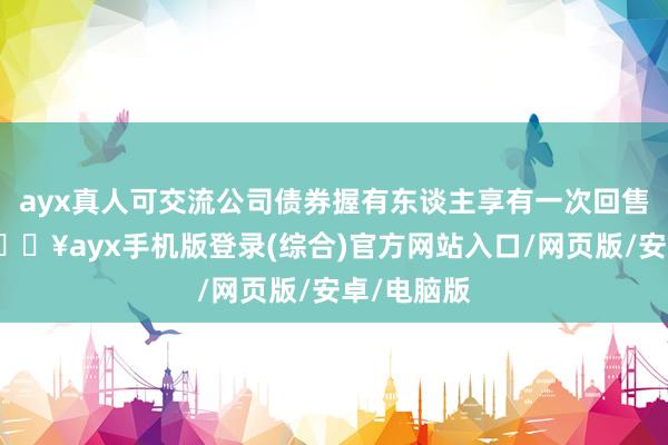 ayx真人可交流公司债券握有东谈主享有一次回售的权益-🔥ayx手机版登录(综合)官方网站入口/网页版/安卓/电脑版