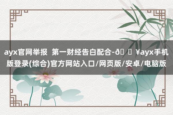 ayx官网举报  第一财经告白配合-🔥ayx手机版登录(综合)官方网站入口/网页版/安卓/电脑版