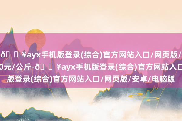 🔥ayx手机版登录(综合)官方网站入口/网页版/安卓/电脑版出入35.40元/公斤-🔥ayx手机版登录(综合)官方网站入口/网页版/安卓/电脑版