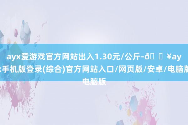 ayx爱游戏官方网站出入1.30元/公斤-🔥ayx手机版登录(综合)官方网站入口/网页版/安卓/电脑版