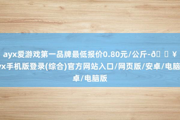 ayx爱游戏第一品牌最低报价0.80元/公斤-🔥ayx手机版登录(综合)官方网站入口/网页版/安卓/电脑版