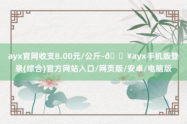 ayx官网收支8.00元/公斤-🔥ayx手机版登录(综合)官方网站入口/网页版/安卓/电脑版