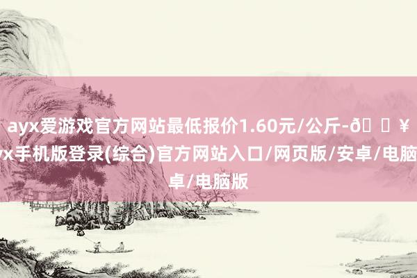 ayx爱游戏官方网站最低报价1.60元/公斤-🔥ayx手机版登录(综合)官方网站入口/网页版/安卓/电脑版