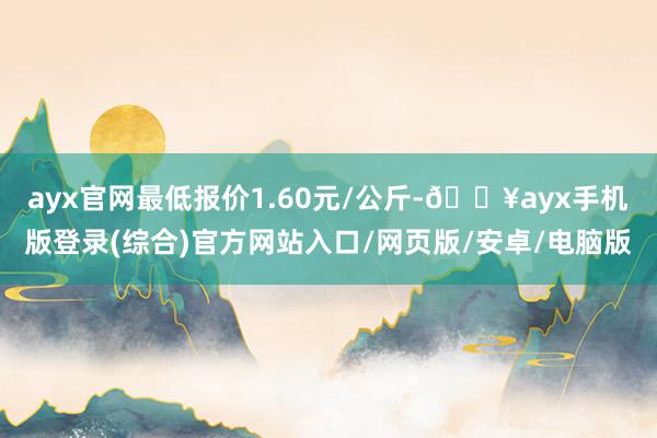 ayx官网最低报价1.60元/公斤-🔥ayx手机版登录(综合)官方网站入口/网页版/安卓/电脑版