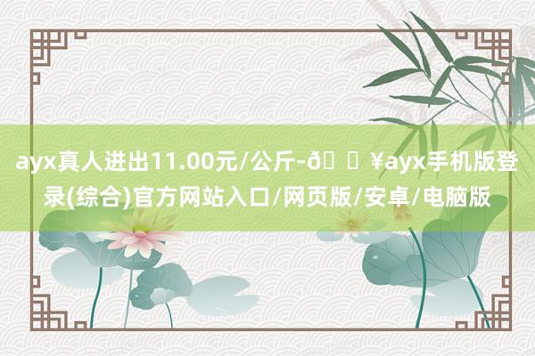 ayx真人进出11.00元/公斤-🔥ayx手机版登录(综合)官方网站入口/网页版/安卓/电脑版