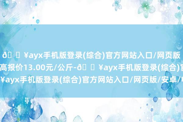 🔥ayx手机版登录(综合)官方网站入口/网页版/安卓/电脑版当日最高报价13.00元/公斤-🔥ayx手机版登录(综合)官方网站入口/网页版/安卓/电脑版