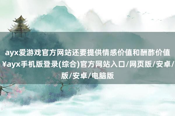 ayx爱游戏官方网站还要提供情感价值和酬酢价值-🔥ayx手机版登录(综合)官方网站入口/网页版/安卓/电脑版