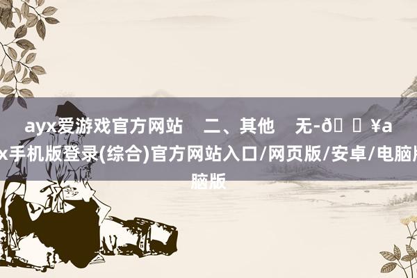 ayx爱游戏官方网站    二、其他    无-🔥ayx手机版登录(综合)官方网站入口/网页版/安卓/电脑版