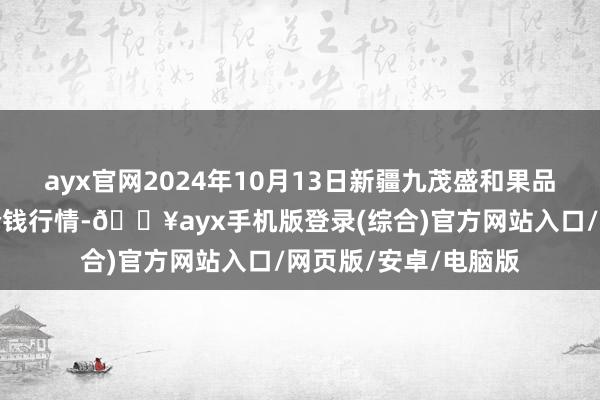 ayx官网2024年10月13日新疆九茂盛和果品意见不断有限公司价钱行情-🔥ayx手机版登录(综合)官方网站入口/网页版/安卓/电脑版