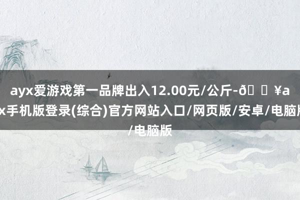 ayx爱游戏第一品牌出入12.00元/公斤-🔥ayx手机版登录(综合)官方网站入口/网页版/安卓/电脑版