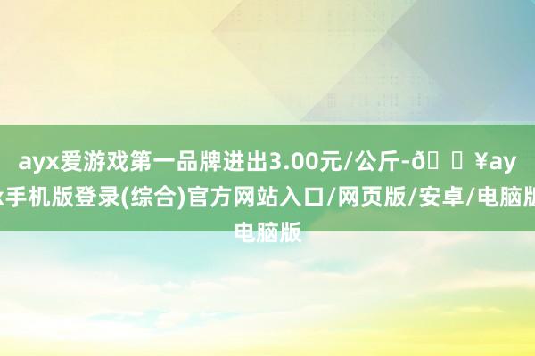 ayx爱游戏第一品牌进出3.00元/公斤-🔥ayx手机版登录(综合)官方网站入口/网页版/安卓/电脑版