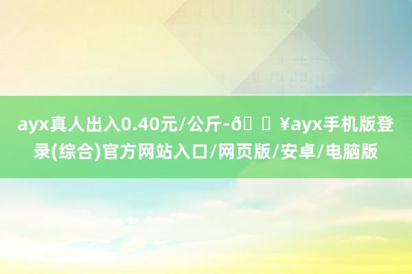 ayx真人出入0.40元/公斤-🔥ayx手机版登录(综合)官方网站入口/网页版/安卓/电脑版