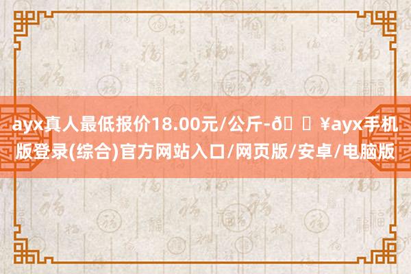 ayx真人最低报价18.00元/公斤-🔥ayx手机版登录(综合)官方网站入口/网页版/安卓/电脑版