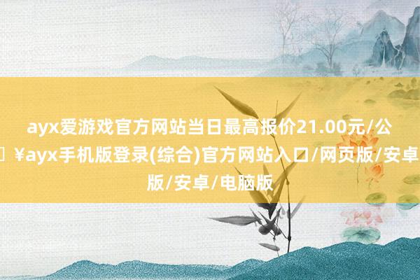 ayx爱游戏官方网站当日最高报价21.00元/公斤-🔥ayx手机版登录(综合)官方网站入口/网页版/安卓/电脑版