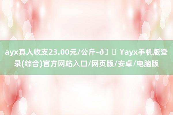 ayx真人收支23.00元/公斤-🔥ayx手机版登录(综合)官方网站入口/网页版/安卓/电脑版